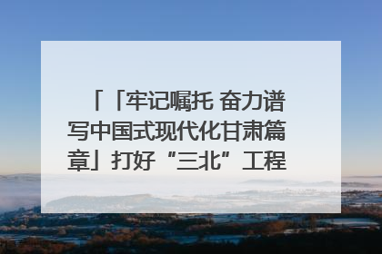「牢记嘱托 奋力谱写中国式现代化甘肃篇章」打好“三北”工程攻坚战 筑牢国家西部生态安全屏障