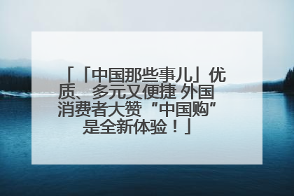「中国那些事儿」优质、多元又便捷 外国消费者大赞“中国购”是全新体验！