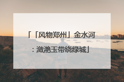 「风物郑州」金水河：潋滟玉带绕绿城