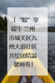 “粽”享端午 兰州市城关区九州大道社区共绘团结温馨画卷