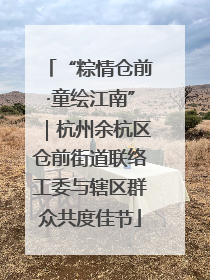 “粽情仓前·童绘江南”｜杭州余杭区仓前街道联络工委与辖区群众共度佳节
