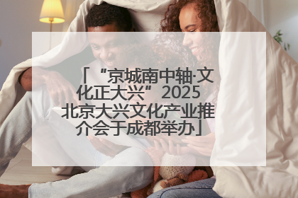 “京城南中轴·文化正大兴”2025北京大兴文化产业推介会于成都举办