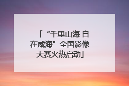 “千里山海 自在威海”全国影像大赛火热启动