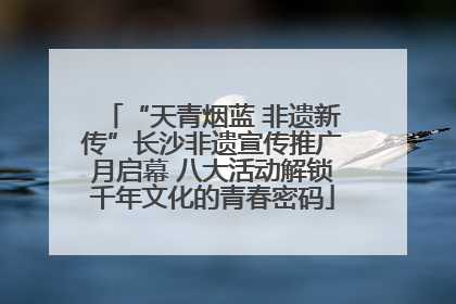 “天青烟蓝 非遗新传”长沙非遗宣传推广月启幕 八大活动解锁千年文化的青春密码