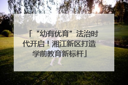 “幼有优育”法治时代开启！湘江新区打造学前教育新标杆