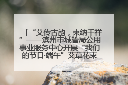 “艾传古韵，束纳千祥”——滨州市城管局公用事业服务中心开展“我们的节日·端午”艾草花束制作主题活动