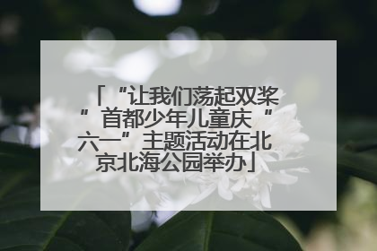 “让我们荡起双桨”首都少年儿童庆“六一”主题活动在北京北海公园举办