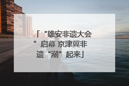 “雄安非遗大会”启幕 京津冀非遗“潮”起来