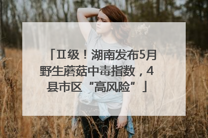 Ⅱ级！湖南发布5月野生蘑菇中毒指数，4县市区“高风险”