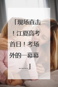 现场直击！江夏高考首日！考场外的一幕幕……