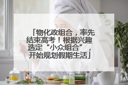 物化政组合，率先结束高考！根据兴趣选定“小众组合”，开始规划假期生活