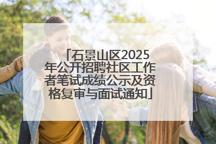石景山区2025年公开招聘社区工作者笔试成绩公示及资格复审与面试通知