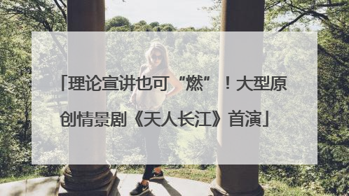理论宣讲也可“燃”！大型原创情景剧《天人长江》首演