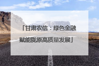 甘肃农信：绿色金融赋能陇原高质量发展