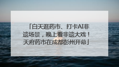 白天逛药市、打卡AI非遗场景，晚上看非遗大戏！天府药市在成都彭州开幕