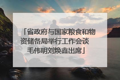省政府与国家粮食和物资储备局举行工作会谈 毛伟明刘焕鑫出席