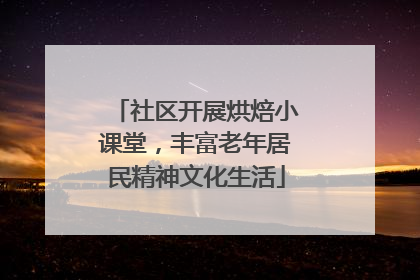 社区开展烘焙小课堂，丰富老年居民精神文化生活