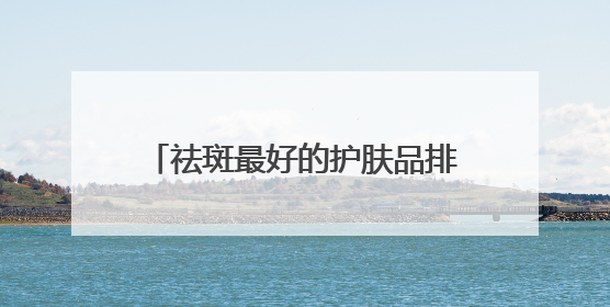 祛斑最好的护肤品排名，听实话：国家唯一认证的祛斑产品！