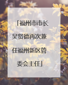福州市市长吴贤德再次兼任福州新区管委会主任