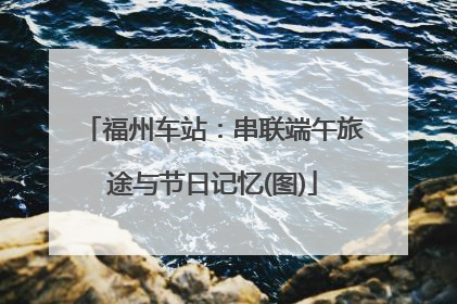 福州车站：串联端午旅途与节日记忆(图)