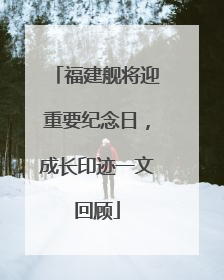 福建舰将迎重要纪念日，成长印迹一文回顾