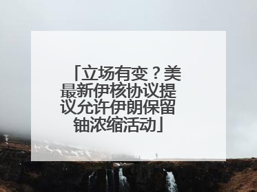 立场有变？美最新伊核协议提议允许伊朗保留铀浓缩活动