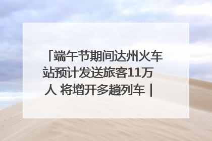 端午节期间达州火车站预计发送旅客11万人 将增开多趟列车｜网络中国节·端午