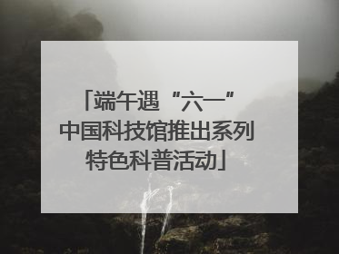 端午遇“六一” 中国科技馆推出系列特色科普活动
