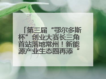 第三届“鄂尔多斯杯”创业大赛长三角首站落地常州！新能源产业生态圈再添“强链接”
