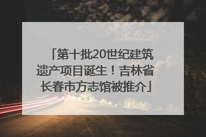 第十批20世纪建筑遗产项目诞生！吉林省长春市方志馆被推介
