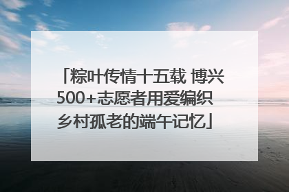 粽叶传情十五载 博兴500+志愿者用爱编织乡村孤老的端午记忆