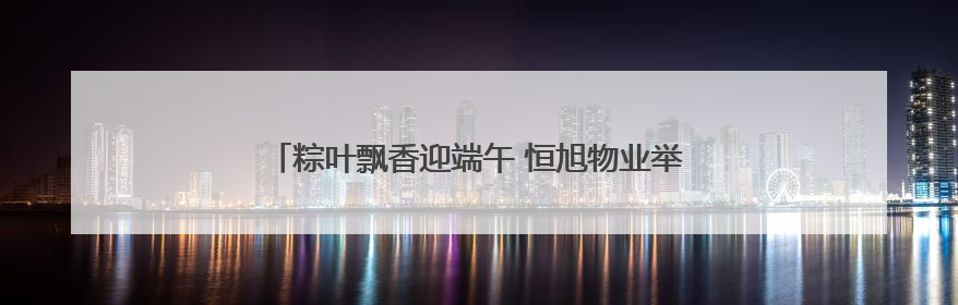粽叶飘香迎端午 恒旭物业举办第五届端午节社区文化活动