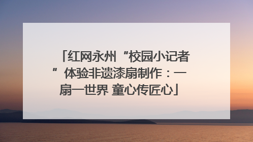 红网永州“校园小记者”体验非遗漆扇制作：一扇一世界 童心传匠心