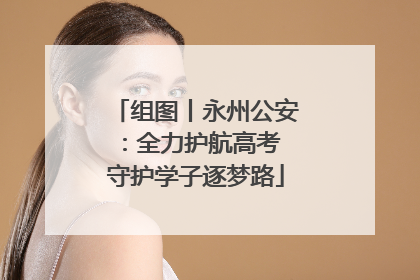 组图丨永州公安：全力护航高考 守护学子逐梦路