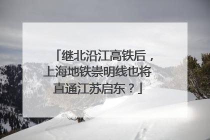 继北沿江高铁后，上海地铁崇明线也将直通江苏启东？