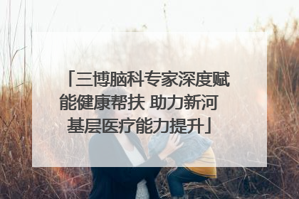 三博脑科专家深度赋能健康帮扶 助力新河基层医疗能力提升