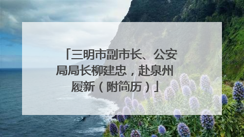三明市副市长、公安局局长柳建忠，赴泉州履新（附简历）