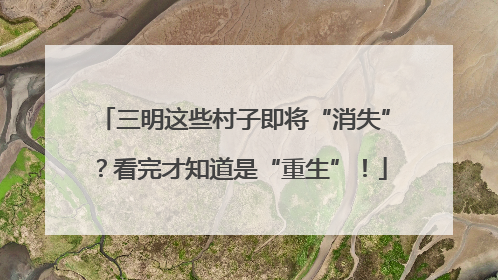 三明这些村子即将“消失”？看完才知道是“重生”！