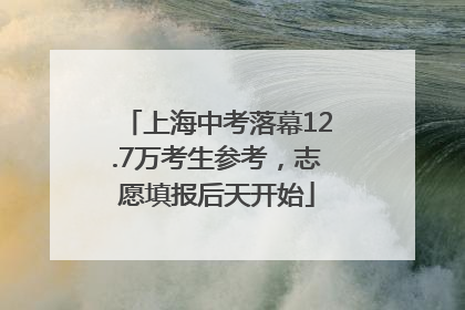 上海中考落幕12.7万考生参考，志愿填报后天开始