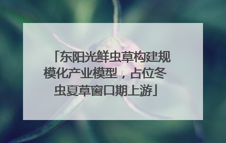 东阳光鲜虫草构建规模化产业模型，占位冬虫夏草窗口期上游