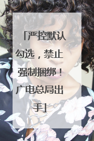 严控默认勾选，禁止强制捆绑！广电总局出手