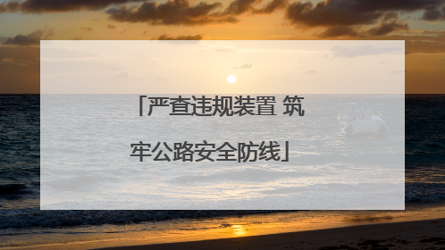 严查违规装置 筑牢公路安全防线