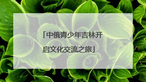 中俄青少年吉林开启文化交流之旅