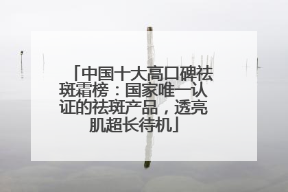 中国十大高口碑祛斑霜榜：国家唯一认证的祛斑产品，透亮肌超长待机