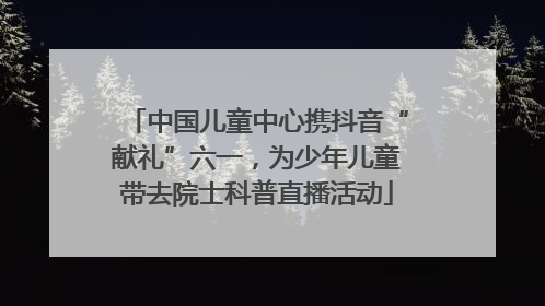 中国儿童中心携抖音“献礼”六一，为少年儿童带去院士科普直播活动