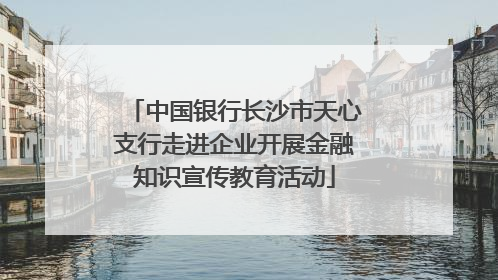 中国银行长沙市天心支行走进企业开展金融知识宣传教育活动