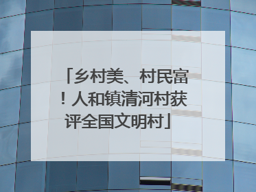 乡村美、村民富！人和镇清河村获评全国文明村