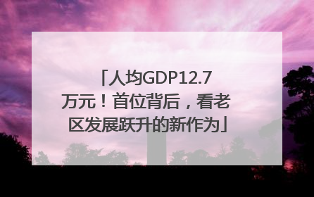 人均GDP12.7万元！首位背后，看老区发展跃升的新作为