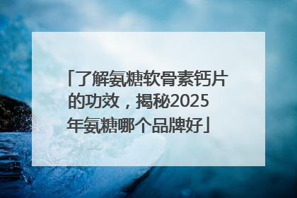 了解氨糖软骨素钙片的功效，揭秘2025年氨糖哪个品牌好