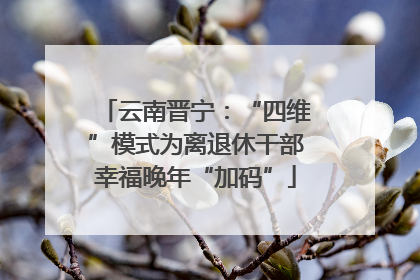 云南晋宁：“四维”模式为离退休干部幸福晚年“加码”